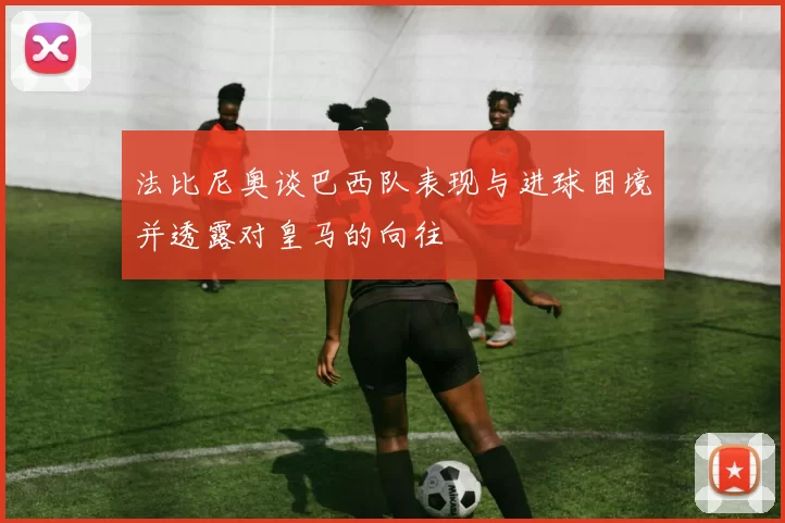 法比尼奥谈巴西队表现与进球困境并透露对皇马的向往