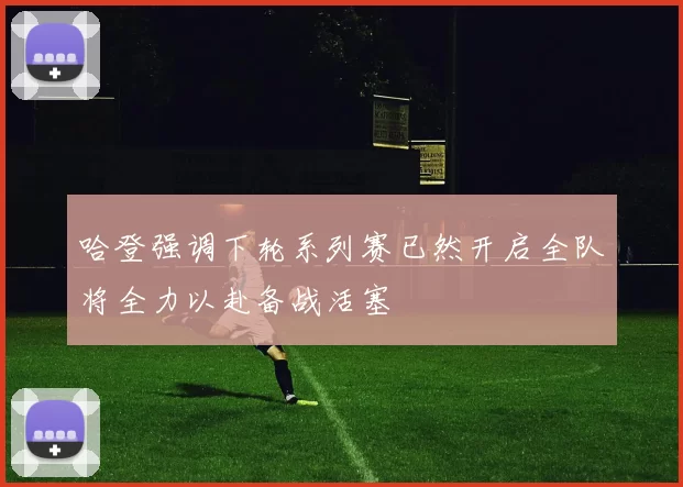 哈登强调下轮系列赛已然开启全队将全力以赴备战活塞