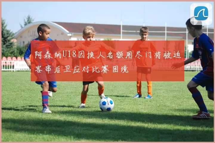 阿森纳U18因换人名额用尽门将被迫客串后卫应对比赛困境