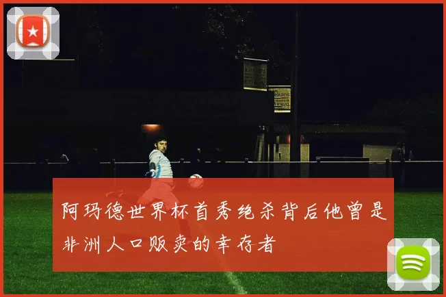 阿玛德世界杯首秀绝杀背后他曾是非洲人口贩卖的幸存者