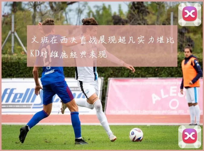 文班在西决首战展现超凡实力堪比KD对雄鹿经典表现