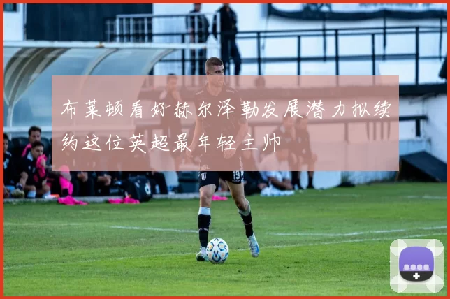 布莱顿看好赫尔泽勒发展潜力拟续约这位英超最年轻主帅