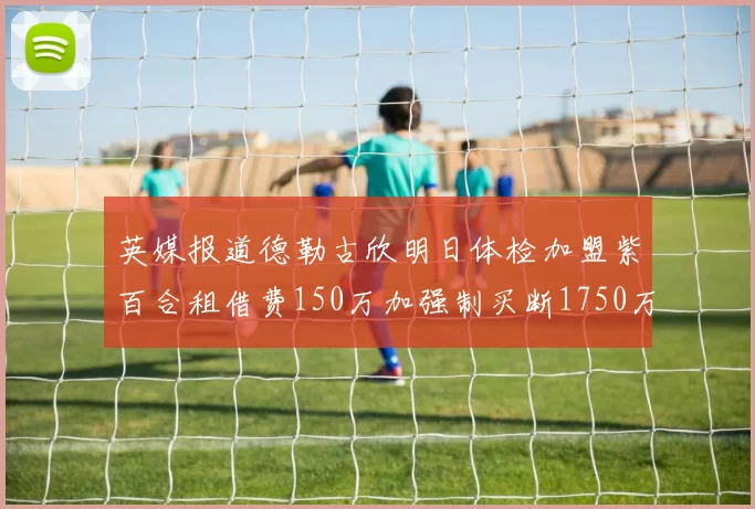 英媒报道德勒古欣明日体检加盟紫百合租借费150万加强制买断1750万