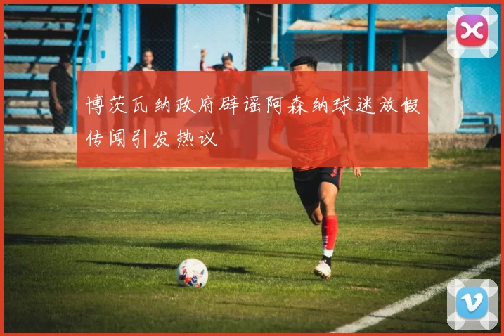 博茨瓦纳政府辟谣阿森纳球迷放假传闻引发热议