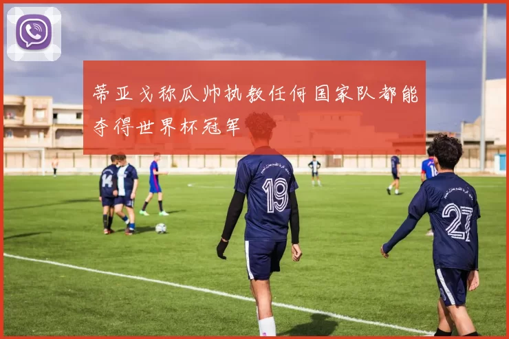 蒂亚戈称瓜帅执教任何国家队都能夺得世界杯冠军