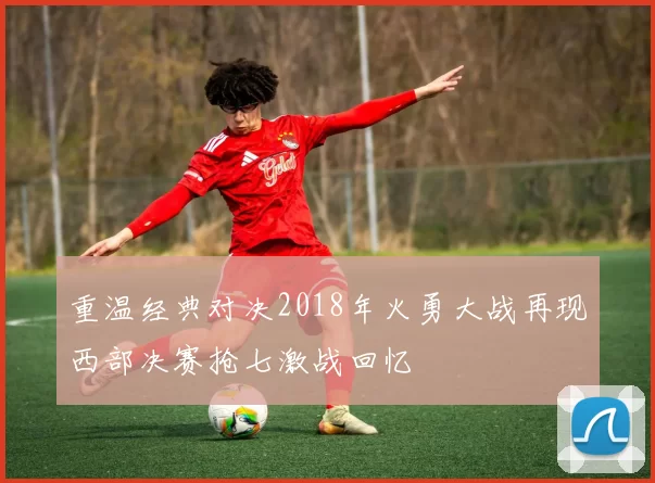重温经典对决2018年火勇大战再现西部决赛抢七激战回忆