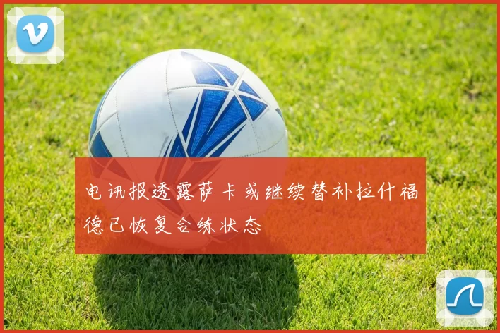 电讯报透露萨卡或继续替补拉什福德已恢复合练状态