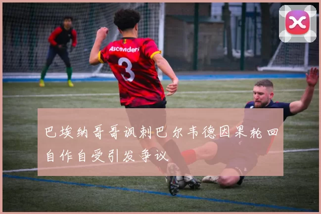 巴埃纳哥哥讽刺巴尔韦德因果轮回自作自受引发争议