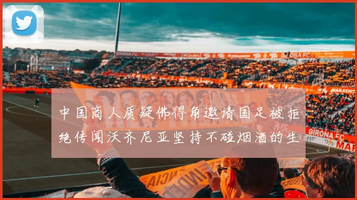 中国商人质疑佛得角邀请国足被拒绝传闻沃齐尼亚坚持不碰烟酒的生活方式