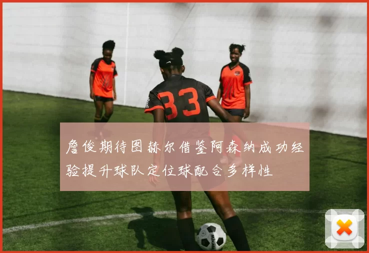 詹俊期待图赫尔借鉴阿森纳成功经验提升球队定位球配合多样性