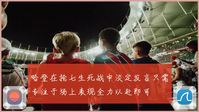 哈登在抢七生死战中淡定发言只需专注于场上表现全力以赴即可