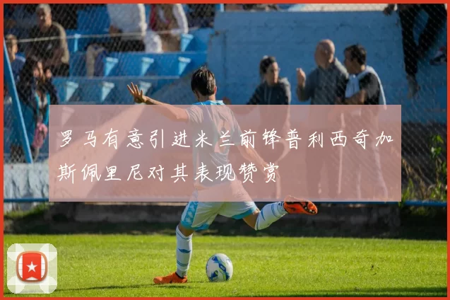 罗马有意引进米兰前锋普利西奇加斯佩里尼对其表现赞赏