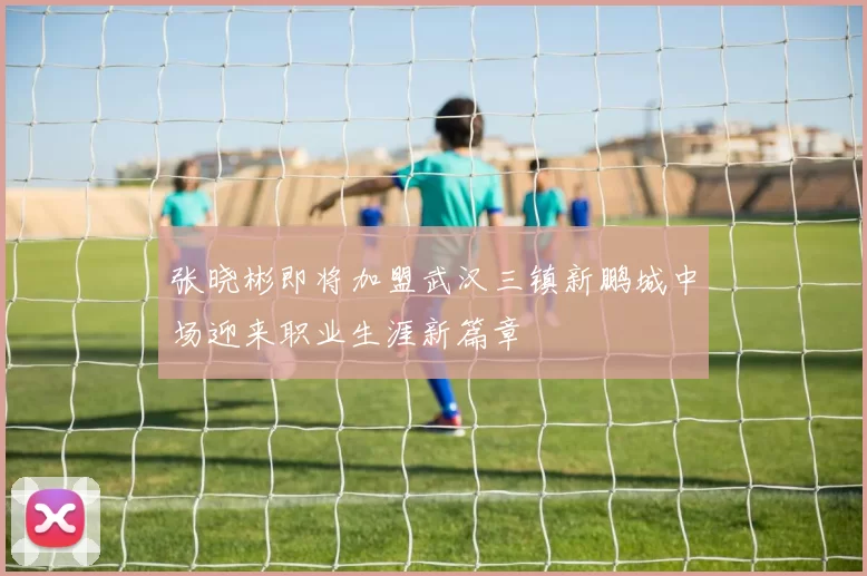 张晓彬即将加盟武汉三镇新鹏城中场迎来职业生涯新篇章