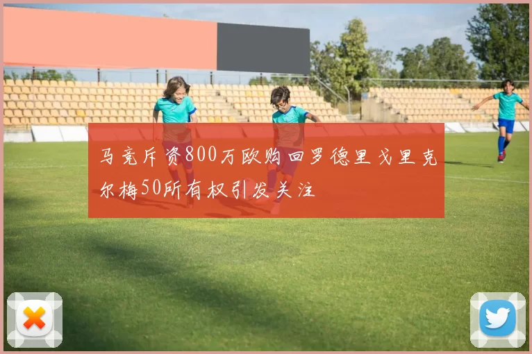 马竞斥资800万欧购回罗德里戈里克尔梅50所有权引发关注