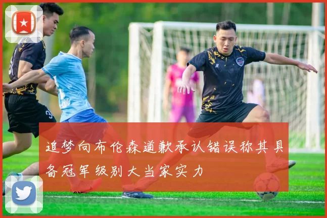 追梦向布伦森道歉承认错误称其具备冠军级别大当家实力
