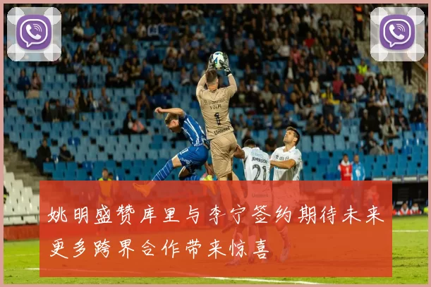 姚明盛赞库里与李宁签约期待未来更多跨界合作带来惊喜