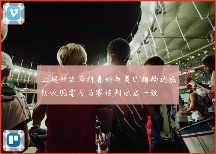 土超升班马科鲁姆与奥巴梅扬达成协议现需与马赛谈判达成一致