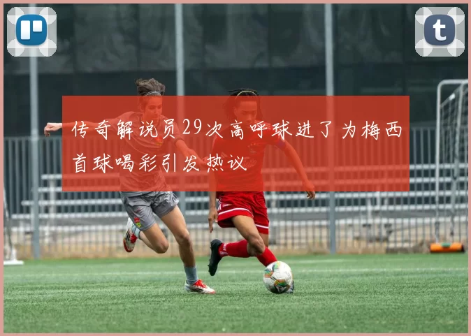 传奇解说员29次高呼球进了为梅西首球喝彩引发热议