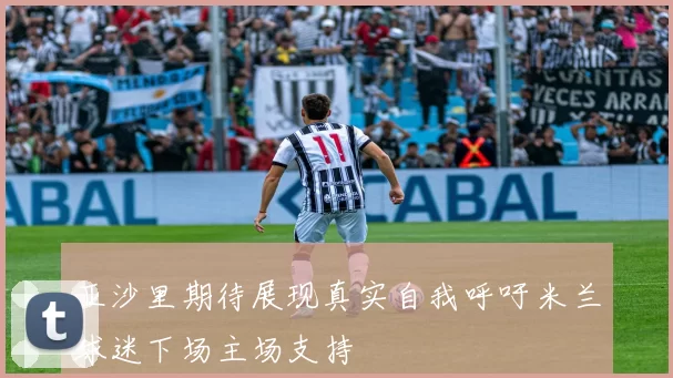 亚沙里期待展现真实自我呼吁米兰球迷下场主场支持