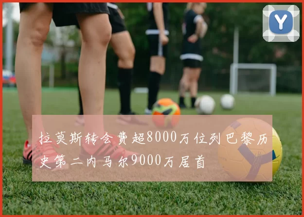 拉莫斯转会费超8000万位列巴黎历史第二内马尔9000万居首