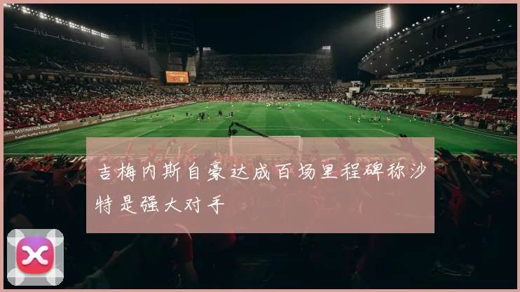 吉梅内斯自豪达成百场里程碑称沙特是强大对手